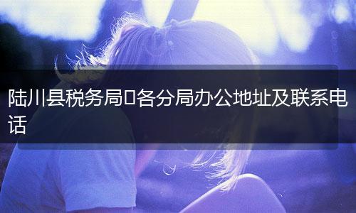 陆川县税务局​各分局办公地址及联系电话