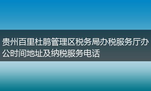 贵州百里杜鹃管理区税务局办税服务厅办公时间地址及纳税服务电话