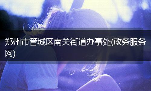 郑州市管城区南关街道办事处(政务服务网)