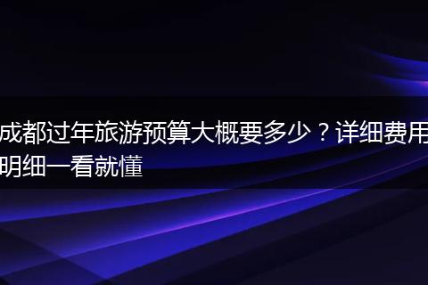 成都过年旅游预算大概要多少？详细费用明细一看就懂