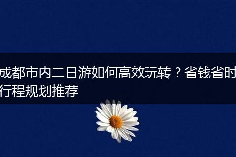 成都市内二日游如何高效玩转？省钱省时行程规划推荐