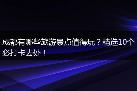 成都有哪些旅游景点值得玩？精选10个必打卡去处！