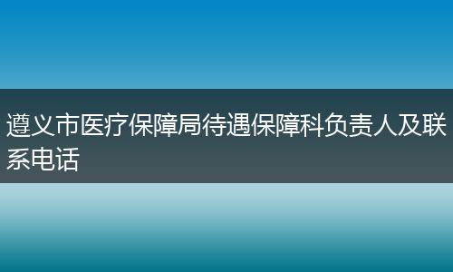 遵义市医疗保障局待遇保障科负责人及联系电话