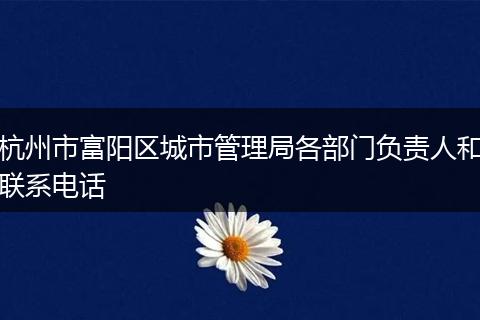 杭州市富阳区城市管理局各部门负责人和联系电话
