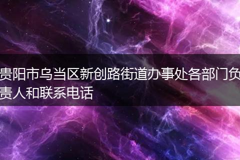 贵阳市乌当区新创路街道办事处各部门负责人和联系电话