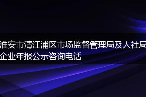 淮安市清江浦区市场监督管理局及人社局企业年报公示咨询电话