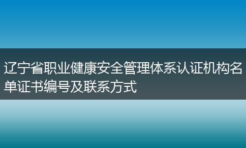 辽宁省职业健康安全管理体系认证机构名单证书编号及联系方式