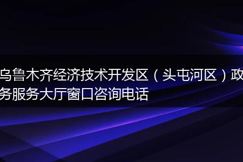 乌鲁木齐经济技术开发区（头屯河区）政务服务大厅窗口咨询电话
