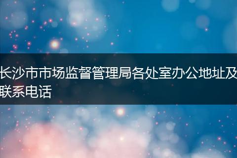 长沙市市场监督管理局各处室办公地址及联系电话