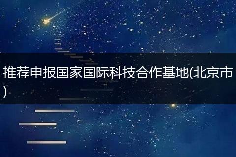 推荐申报国家国际科技合作基地(北京市)