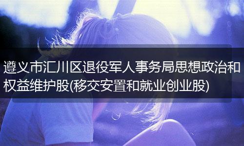 遵义市汇川区退役军人事务局思想政治和权益维护股(移交安置和就业创业股)