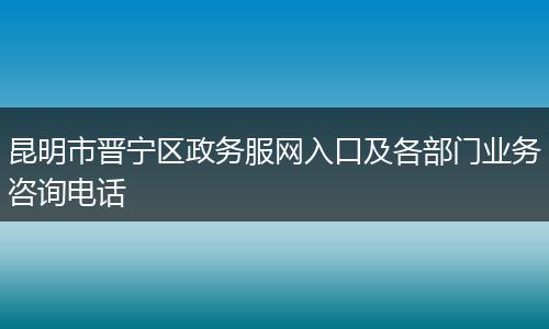 昆明市晋宁区政务服网入口及各部门业务咨询电话