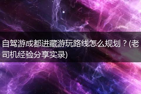 自驾游成都进藏游玩路线怎么规划？(老司机经验分享实录)