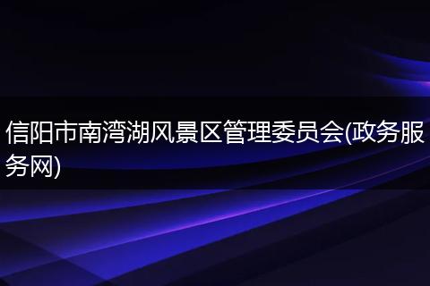 信阳市南湾湖风景区管理委员会(政务服务网)