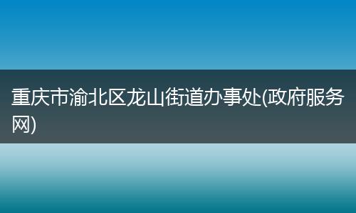 重庆市渝北区龙山街道办事处(政府服务网)
