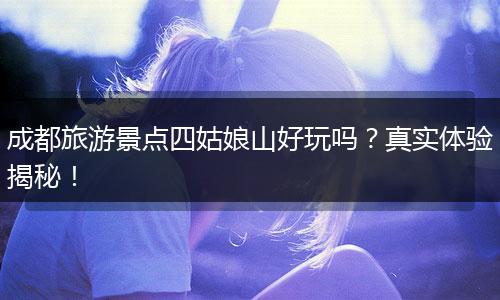 成都旅游景点四姑娘山好玩吗？真实体验揭秘！