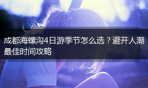 成都海螺沟4日游季节怎么选？避开人潮最佳时间攻略