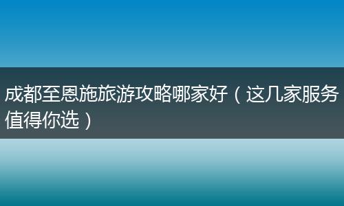成都至恩施旅游攻略哪家好（这几家服务值得你选）
