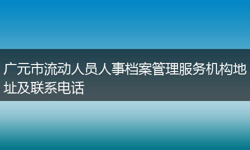 广元市流动人员人事档案管理服务机构地址及联系电话