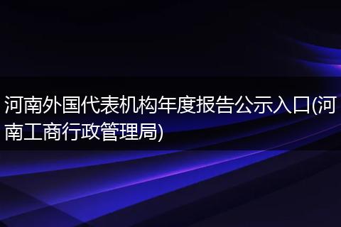 河南外国代表机构年度报告公示入口(河南工商行政管理局)