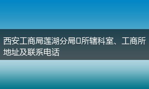 西安工商局莲湖分局​所辖科室、工商所地址及联系电话