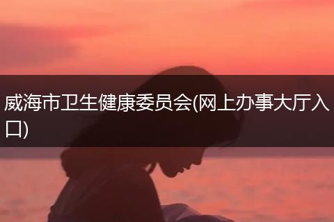 威海市卫生健康委员会(网上办事大厅入口)