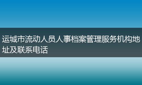 运城市流动人员人事档案管理服务机构地址及联系电话