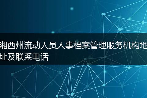 湘西州流动人员人事档案管理服务机构地址及联系电话