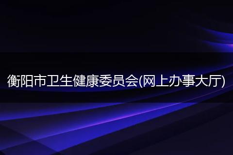 衡阳市卫生健康委员会(网上办事大厅)