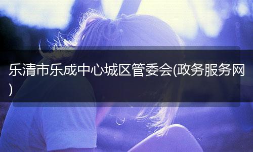 乐清市乐成中心城区管委会(政务服务网)
