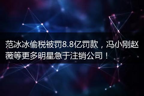 范冰冰偷税被罚8.8亿罚款，冯小刚赵薇等更多明星急于注销公司！