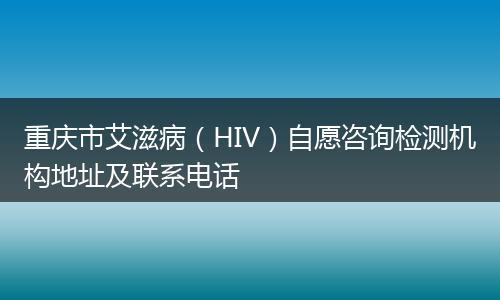 重庆市艾滋病（HIV）自愿咨询检测机构地址及联系电话