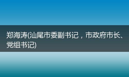 郑海涛(汕尾市委副书记，市政府市长、党组书记)
