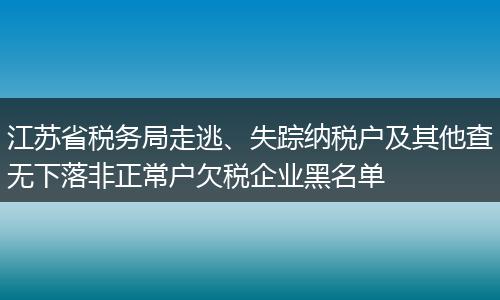 江苏省税务局走逃、失踪纳税户及其他查无下落非正常户欠税企业黑名单