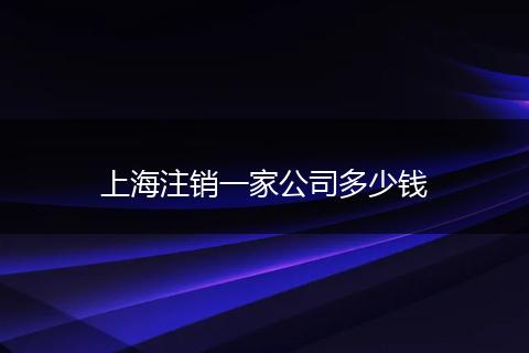 上海注销一家公司多少钱