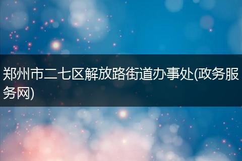 郑州市二七区解放路街道办事处(政务服务网)