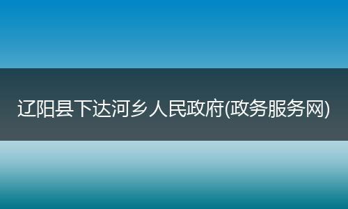辽阳县下达河乡人民政府(政务服务网)