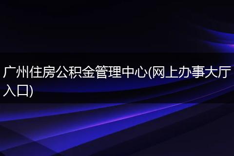 广州住房公积金管理中心(网上办事大厅入口)