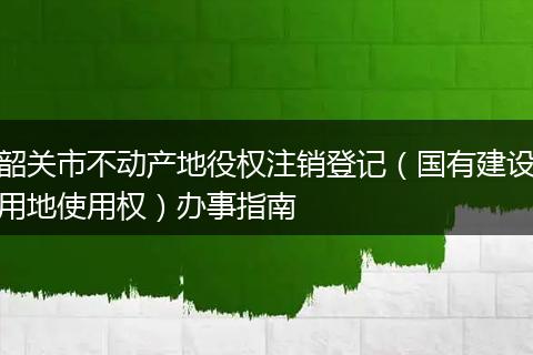 韶关市不动产地役权注销登记（国有建设用地使用权）办事指南