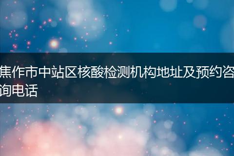 焦作市中站区核酸检测机构地址及预约咨询电话