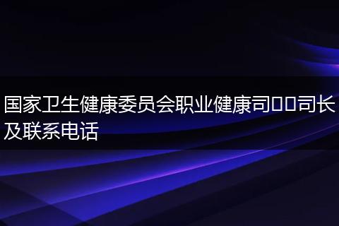 国家卫生健康委员会职业健康司​​司长及联系电话