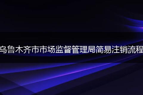 乌鲁木齐市市场监督管理局简易注销流程