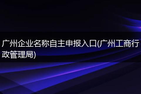 广州企业名称自主申报入口(广州工商行政管理局)