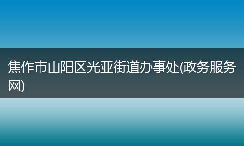 焦作市山阳区光亚街道办事处(政务服务网)