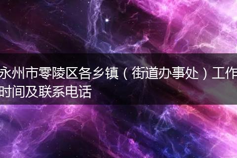 永州市零陵区各乡镇（街道办事处）工作时间及联系电话