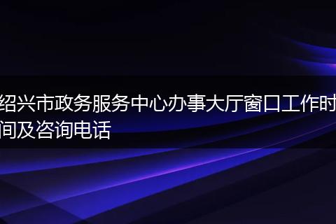 绍兴市政务服务中心办事大厅窗口工作时间及咨询电话