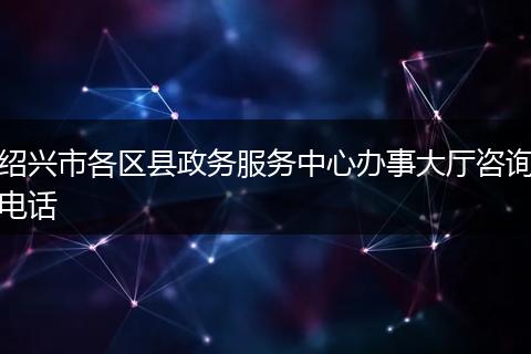 绍兴市各区县政务服务中心办事大厅咨询电话