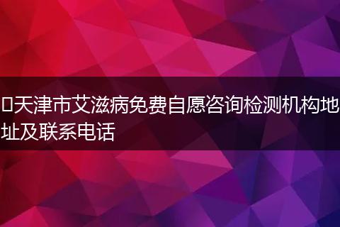 ​天津市艾滋病免费自愿咨询检测机构地址及联系电话