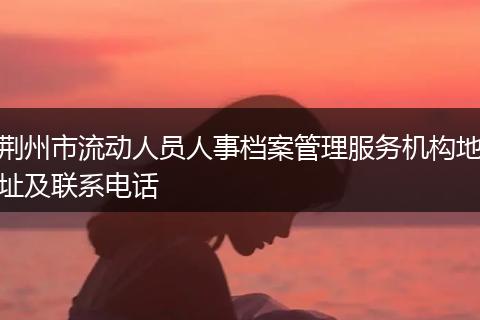 荆州市流动人员人事档案管理服务机构地址及联系电话