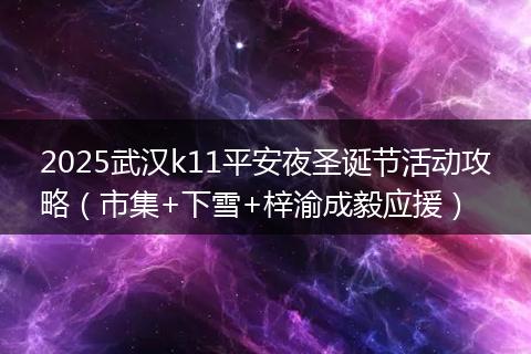 2025武汉k11平安夜圣诞节活动攻略（市集+下雪+梓渝成毅应援）